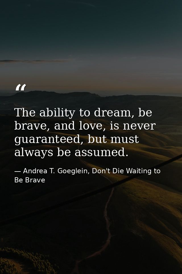 The ability to dream, be brave, and love, is never guaranteed, but must always be assumed. — Andrea T. Goeglein, Don't Die Waiting to Be Brave