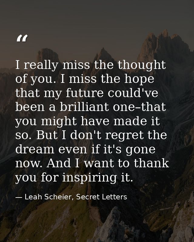 I really miss the thought of you. I miss the hope that my future could've been a brilliant one–that you might have made  — Leah Scheier, Secret Letters