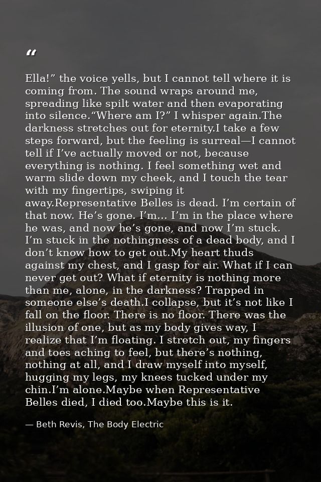 Ella!” the voice yells, but I cannot tell where it is coming from. The sound wraps around me, spreading like spilt water — Beth Revis, The Body Electric
