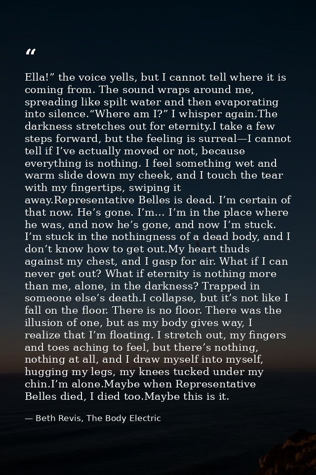 Ella!” the voice yells, but I cannot tell where it is coming from. The sound wraps around me, spreading like spilt water — Beth Revis, The Body Electric