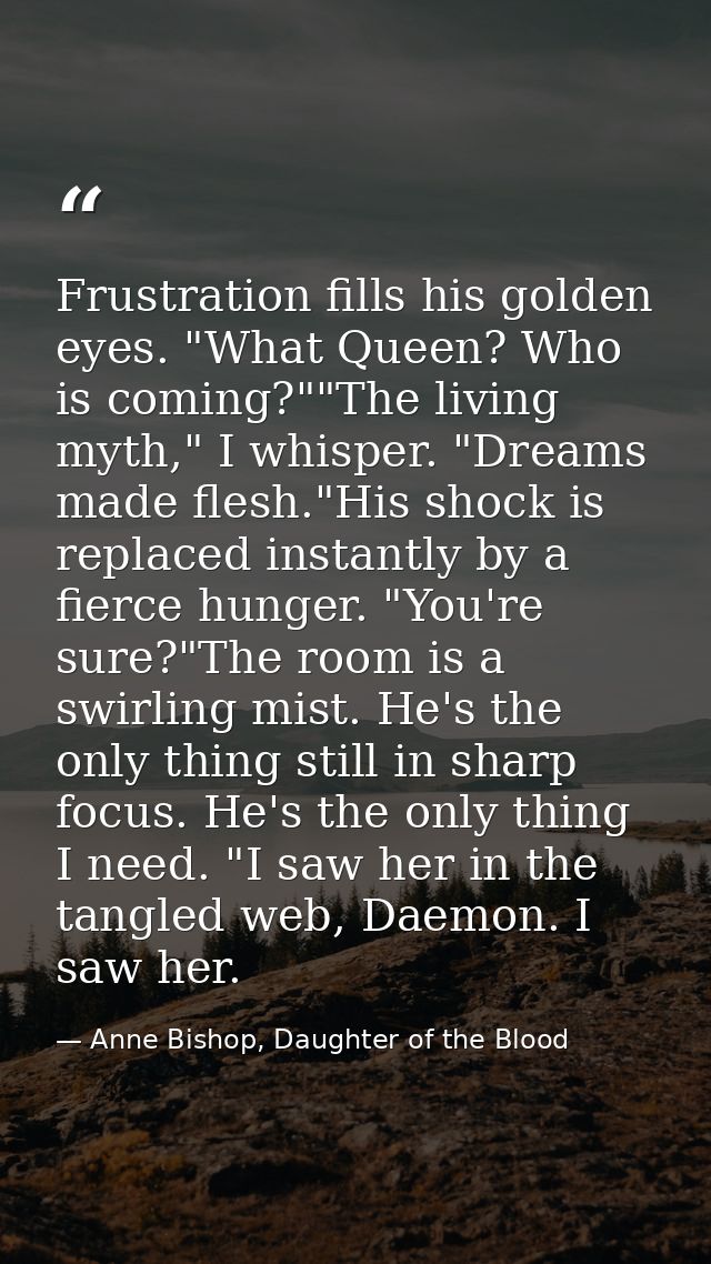 Frustration fills his golden eyes. "What Queen? Who is coming?""The living myth," I whisper. "Dreams made flesh."His sho — Anne Bishop, Daughter of the Blood
