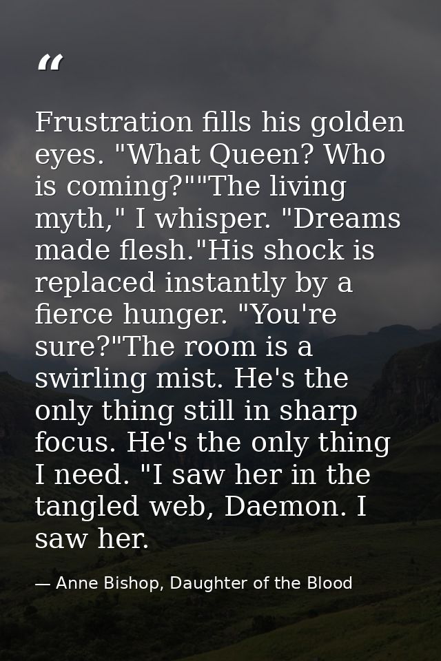 Frustration fills his golden eyes. "What Queen? Who is coming?""The living myth," I whisper. "Dreams made flesh."His sho — Anne Bishop, Daughter of the Blood