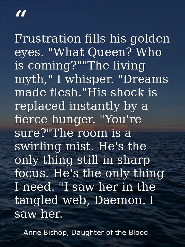 Frustration fills his golden eyes. "What Queen? Who is coming?""The living myth," I whisper. "Dreams made flesh."His sho — Anne Bishop, Daughter of the Blood