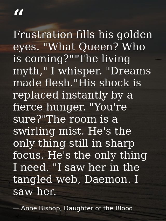 Frustration fills his golden eyes. "What Queen? Who is coming?""The living myth," I whisper. "Dreams made flesh."His sho — Anne Bishop, Daughter of the Blood