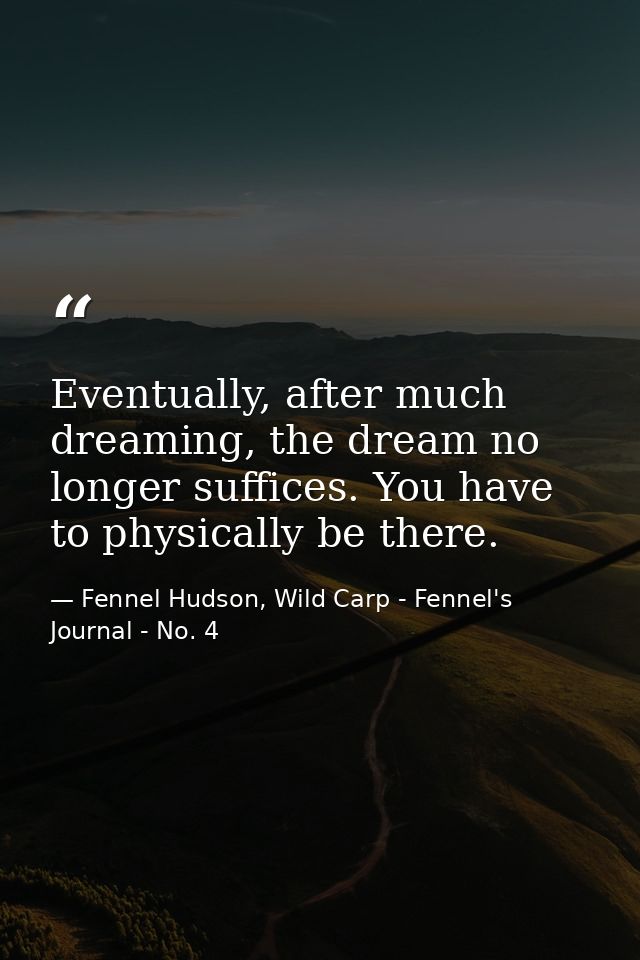Eventually, after much dreaming, the dream no longer suffices. You have to physically be there. — Fennel Hudson, Wild Carp - Fennel's Journal - No. 4