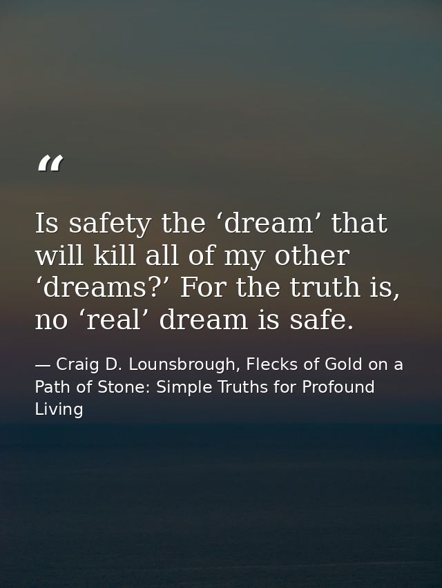 Is safety the ‘dream’ that will kill all of my other ‘dreams?’ For the truth is, no ‘real’ dream is safe. — Craig D. Lounsbrough, Flecks of Gold on a Path of Stone: Simple Truths for Profound Living
