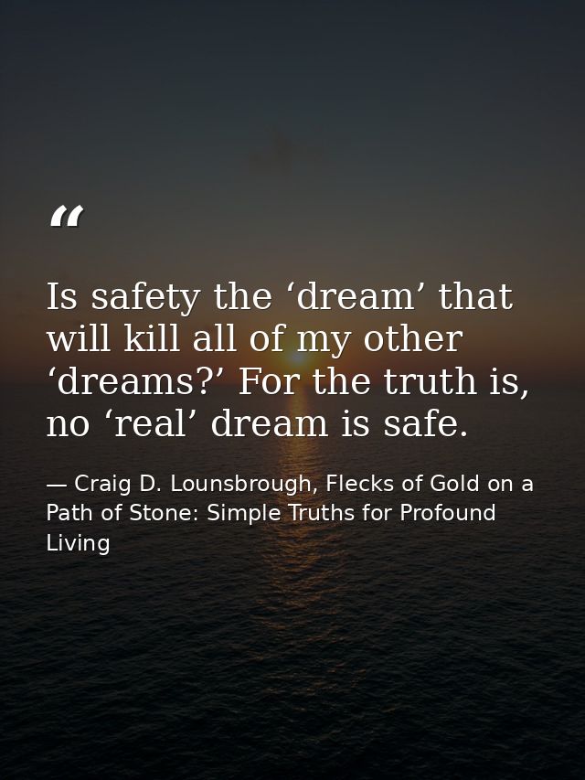 Is safety the ‘dream’ that will kill all of my other ‘dreams?’ For the truth is, no ‘real’ dream is safe. — Craig D. Lounsbrough, Flecks of Gold on a Path of Stone: Simple Truths for Profound Living