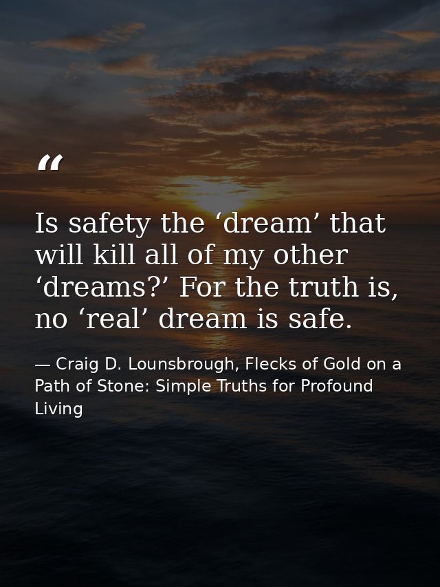 Is safety the ‘dream’ that will kill all of my other ‘dreams?’ For the truth is, no ‘real’ dream is safe. — Craig D. Lounsbrough, Flecks of Gold on a Path of Stone: Simple Truths for Profound Living