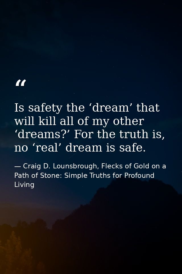 Is safety the ‘dream’ that will kill all of my other ‘dreams?’ For the truth is, no ‘real’ dream is safe. — Craig D. Lounsbrough, Flecks of Gold on a Path of Stone: Simple Truths for Profound Living