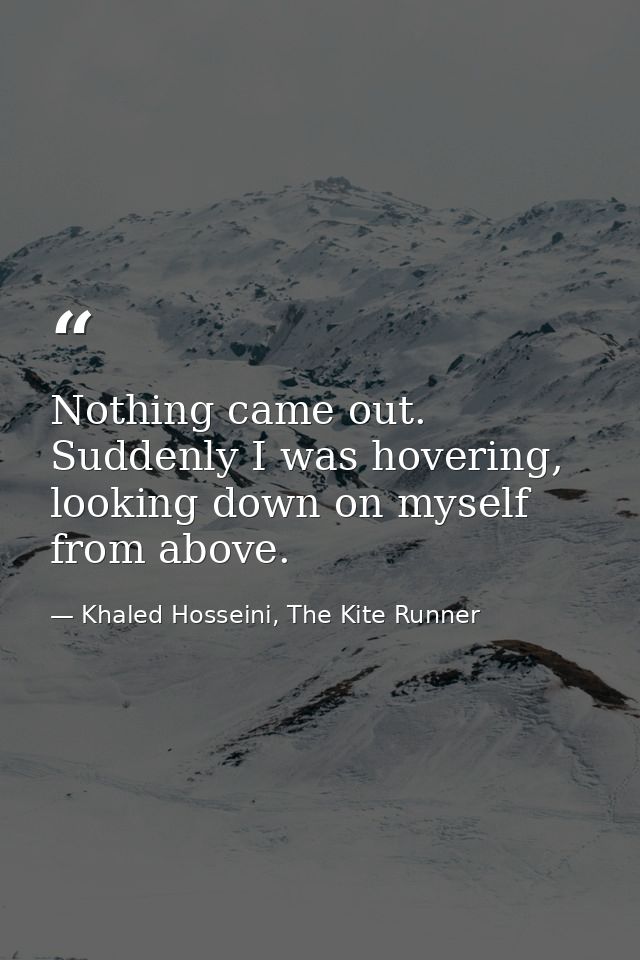 Nothing came out. Suddenly I was hovering, looking down on myself from above. — Khaled Hosseini, The Kite Runner