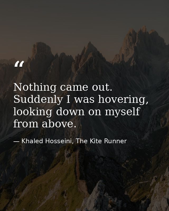 Nothing came out. Suddenly I was hovering, looking down on myself from above. — Khaled Hosseini, The Kite Runner