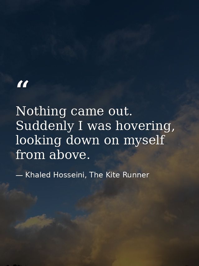 Nothing came out. Suddenly I was hovering, looking down on myself from above. — Khaled Hosseini, The Kite Runner