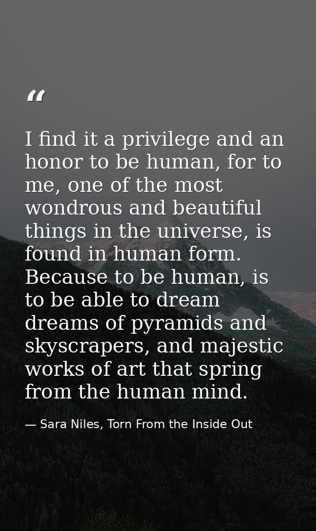 I find it a privilege and an honor to be human, for to me, one of the most wondrous and beautiful things in the universe — Sara Niles, Torn From the Inside Out