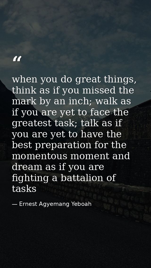 when you do great things, think as if you missed the mark by an inch; walk as if you are yet to face the greatest task;  — Ernest Agyemang Yeboah