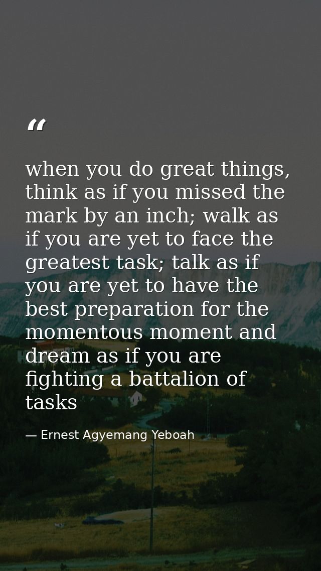 when you do great things, think as if you missed the mark by an inch; walk as if you are yet to face the greatest task;  — Ernest Agyemang Yeboah