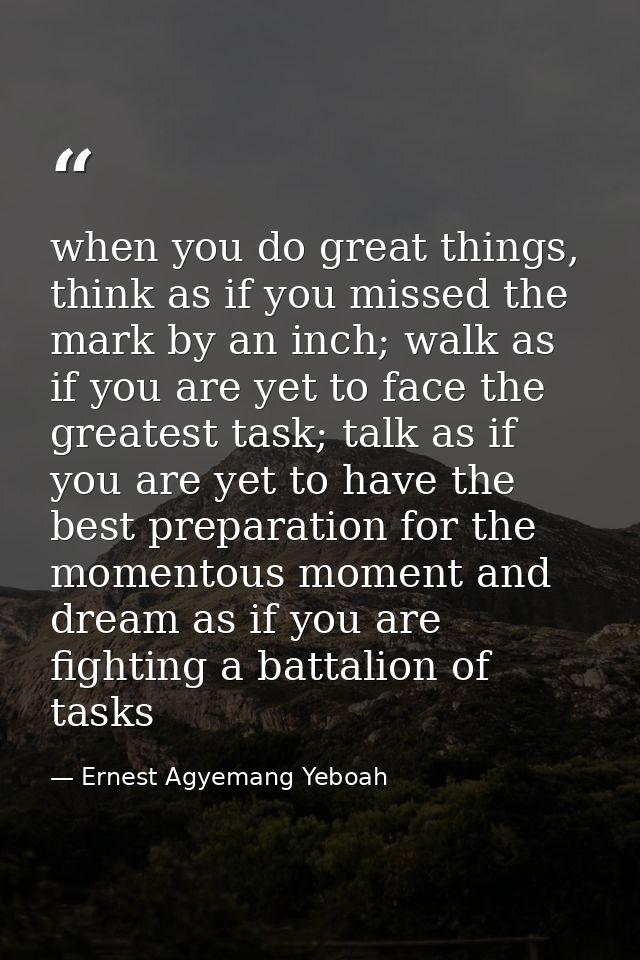 when you do great things, think as if you missed the mark by an inch; walk as if you are yet to face the greatest task;  — Ernest Agyemang Yeboah