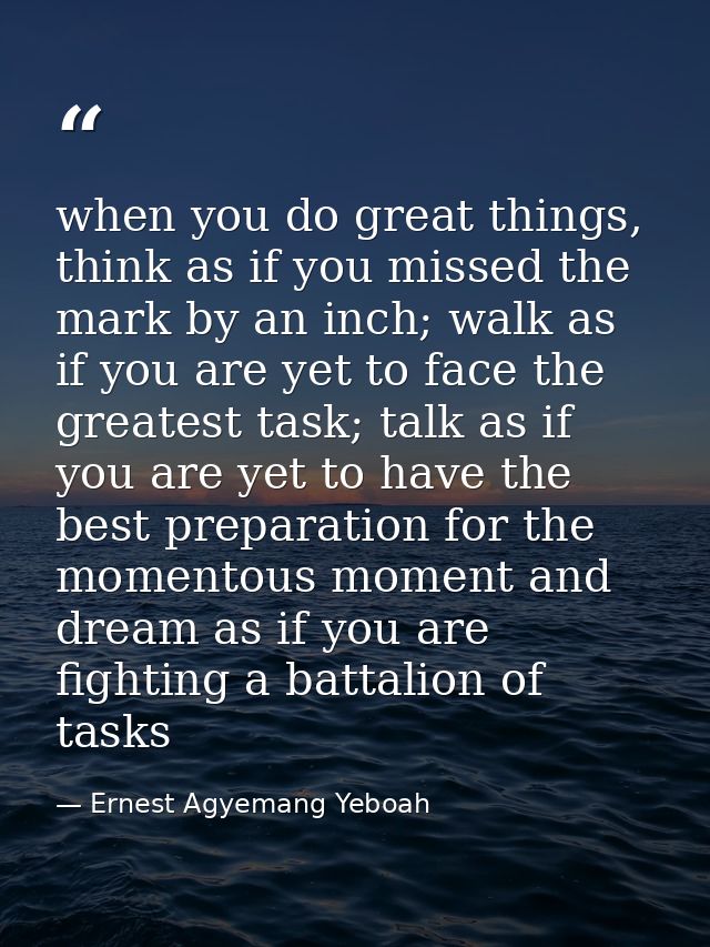 when you do great things, think as if you missed the mark by an inch; walk as if you are yet to face the greatest task;  — Ernest Agyemang Yeboah