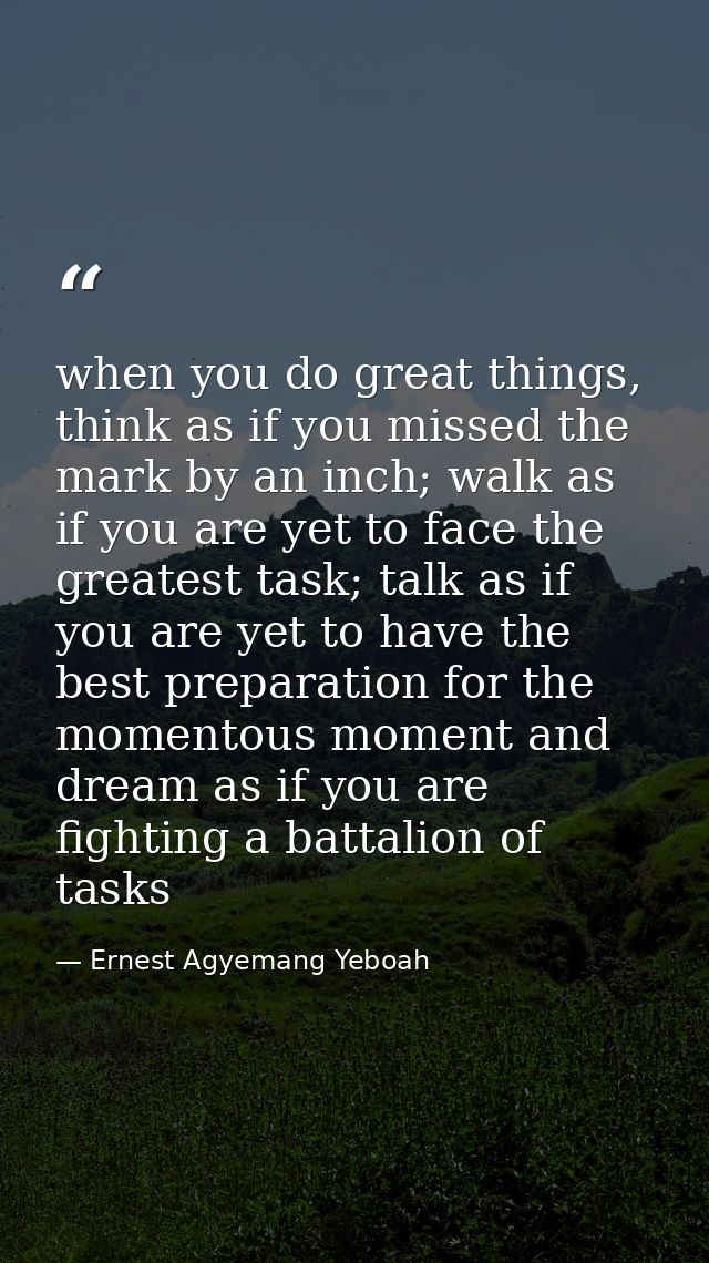 when you do great things, think as if you missed the mark by an inch; walk as if you are yet to face the greatest task;  — Ernest Agyemang Yeboah