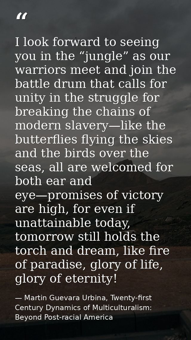I look forward to seeing you in the “jungle” as our warriors meet and join the battle drum that calls for unity in the s — Martin Guevara Urbina, Twenty-first Century Dynamics of Multiculturalism: Beyond Post-racial America
