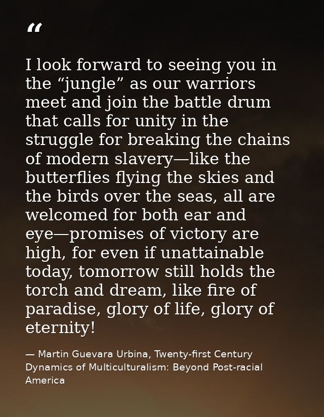 I look forward to seeing you in the “jungle” as our warriors meet and join the battle drum that calls for unity in the s — Martin Guevara Urbina, Twenty-first Century Dynamics of Multiculturalism: Beyond Post-racial America