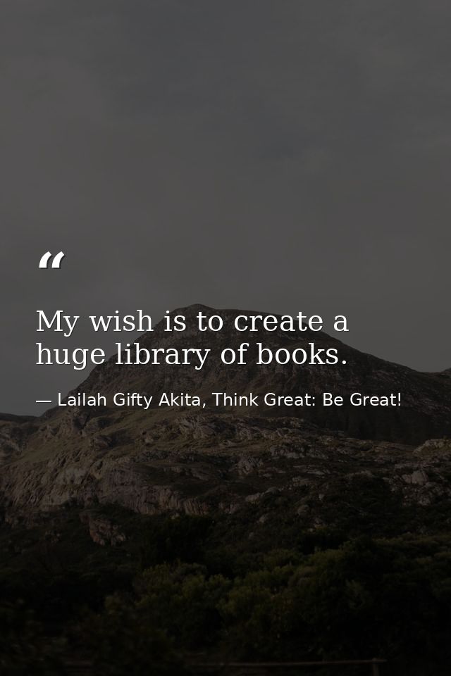 My wish is to create a huge library of books. — Lailah Gifty Akita, Think Great: Be Great!