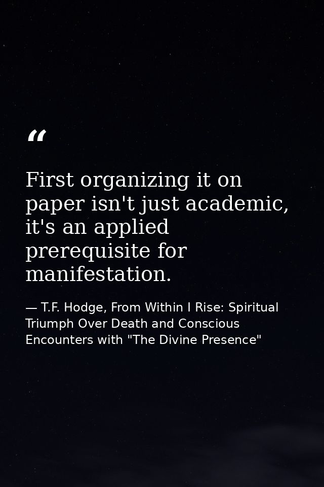 First organizing it on paper isn't just academic, it's an applied prerequisite for manifestation. — T.F. Hodge, From Within I Rise: Spiritual Triumph Over Death and Conscious Encounters with "The Divine Presence"
