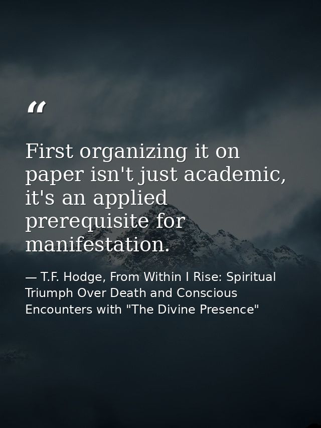 First organizing it on paper isn't just academic, it's an applied prerequisite for manifestation. — T.F. Hodge, From Within I Rise: Spiritual Triumph Over Death and Conscious Encounters with "The Divine Presence"