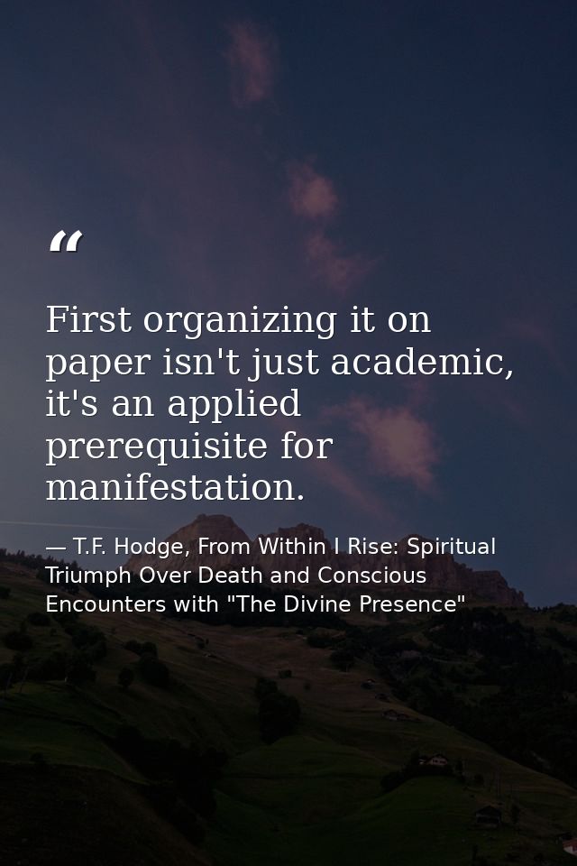 First organizing it on paper isn't just academic, it's an applied prerequisite for manifestation. — T.F. Hodge, From Within I Rise: Spiritual Triumph Over Death and Conscious Encounters with "The Divine Presence"