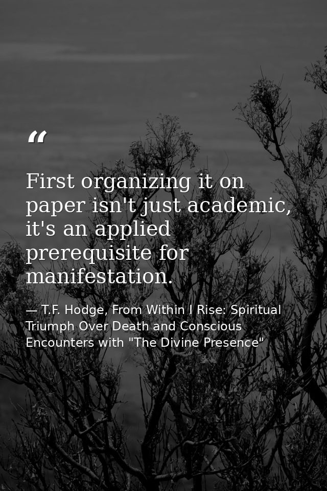 First organizing it on paper isn't just academic, it's an applied prerequisite for manifestation. — T.F. Hodge, From Within I Rise: Spiritual Triumph Over Death and Conscious Encounters with "The Divine Presence"