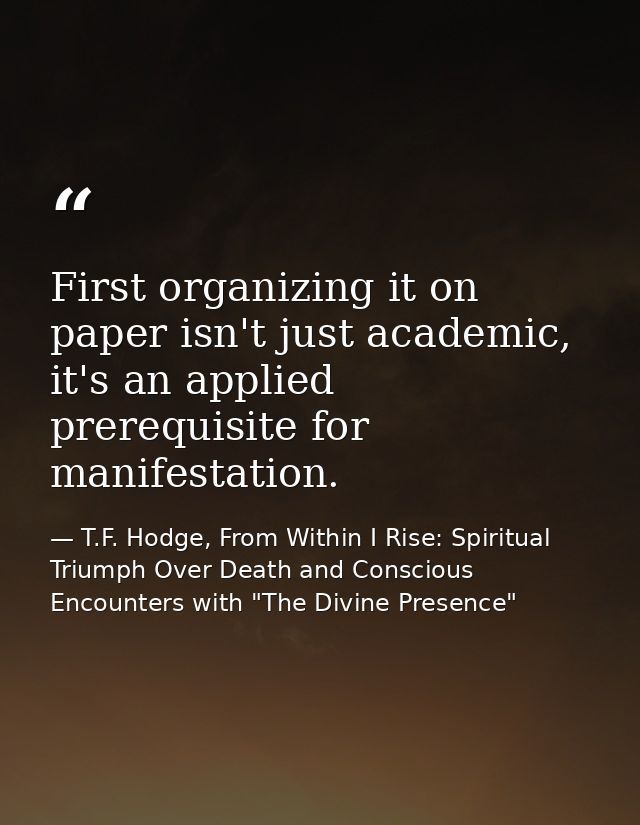 First organizing it on paper isn't just academic, it's an applied prerequisite for manifestation. — T.F. Hodge, From Within I Rise: Spiritual Triumph Over Death and Conscious Encounters with "The Divine Presence"