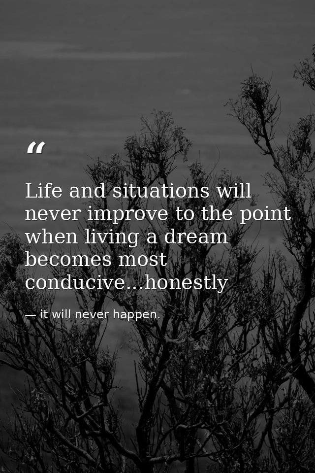Life and situations will never improve to the point when living a dream becomes most conducive...honestly — it will never happen.