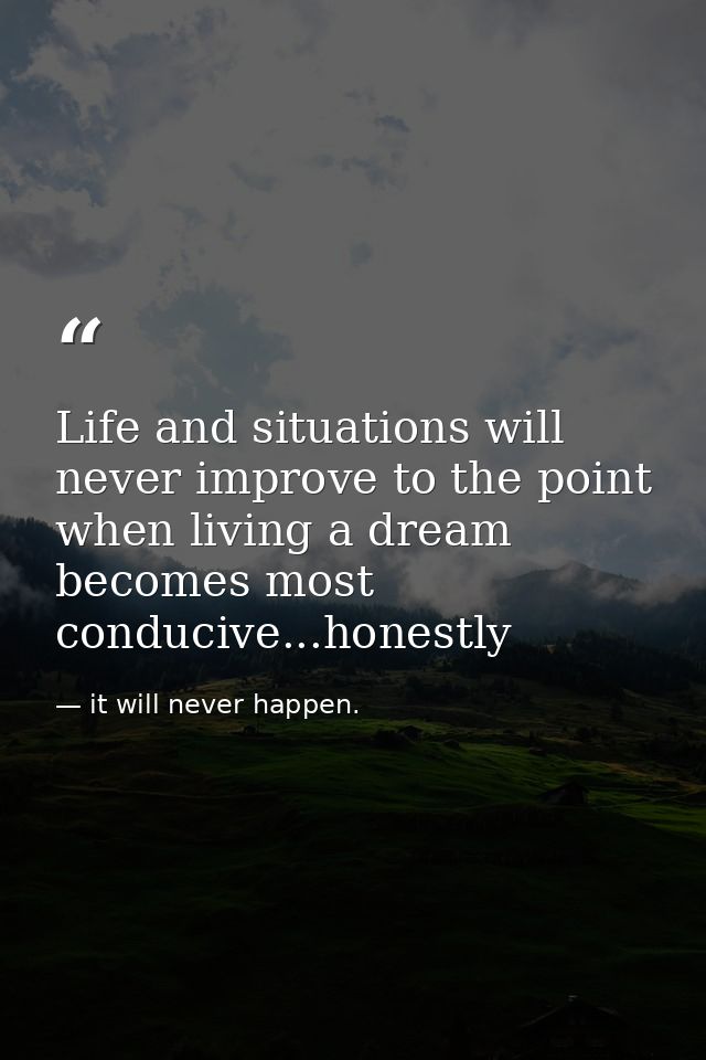 Life and situations will never improve to the point when living a dream becomes most conducive...honestly — it will never happen.