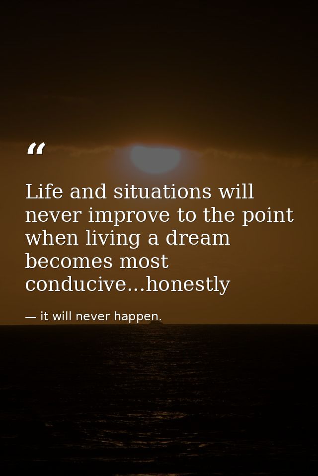 Life and situations will never improve to the point when living a dream becomes most conducive...honestly — it will never happen.