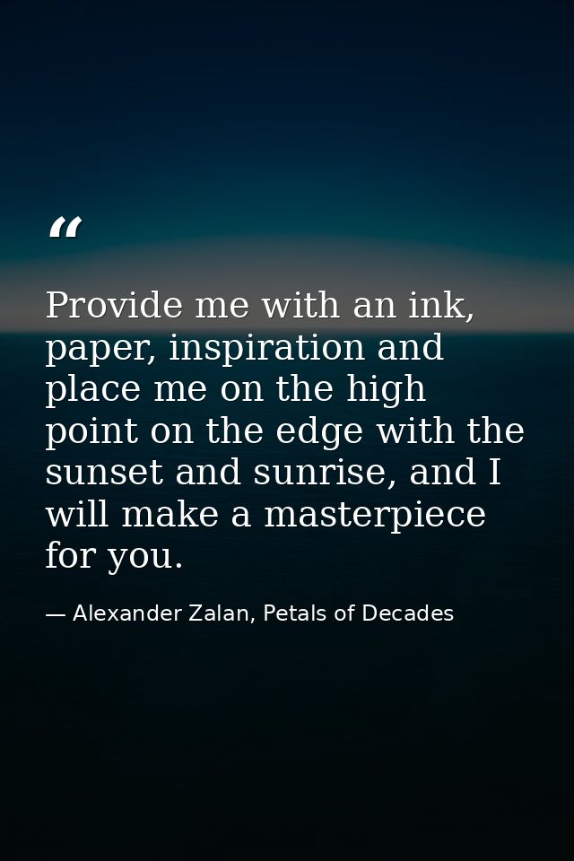 Provide me with an ink, paper, inspiration and place me on the high point on the edge with the sunset and sunrise, and I — Alexander Zalan, Petals of Decades