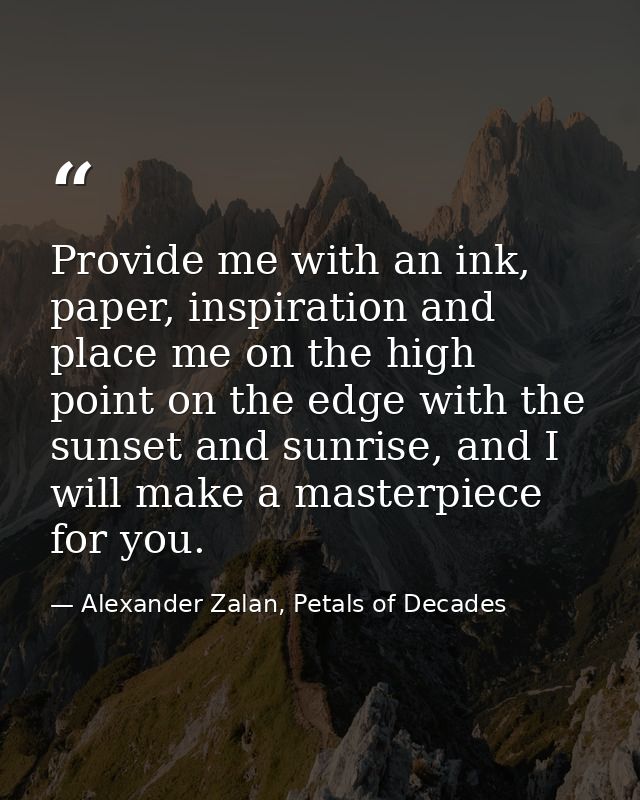 Provide me with an ink, paper, inspiration and place me on the high point on the edge with the sunset and sunrise, and I — Alexander Zalan, Petals of Decades