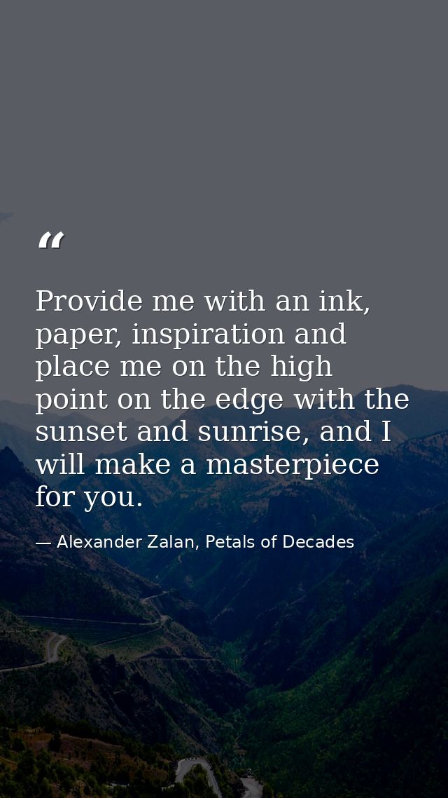 Provide me with an ink, paper, inspiration and place me on the high point on the edge with the sunset and sunrise, and I — Alexander Zalan, Petals of Decades