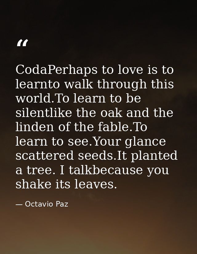CodaPerhaps to love is to learnto walk through this world.To learn to be silentlike the oak and the linden of the fable. — Octavio Paz