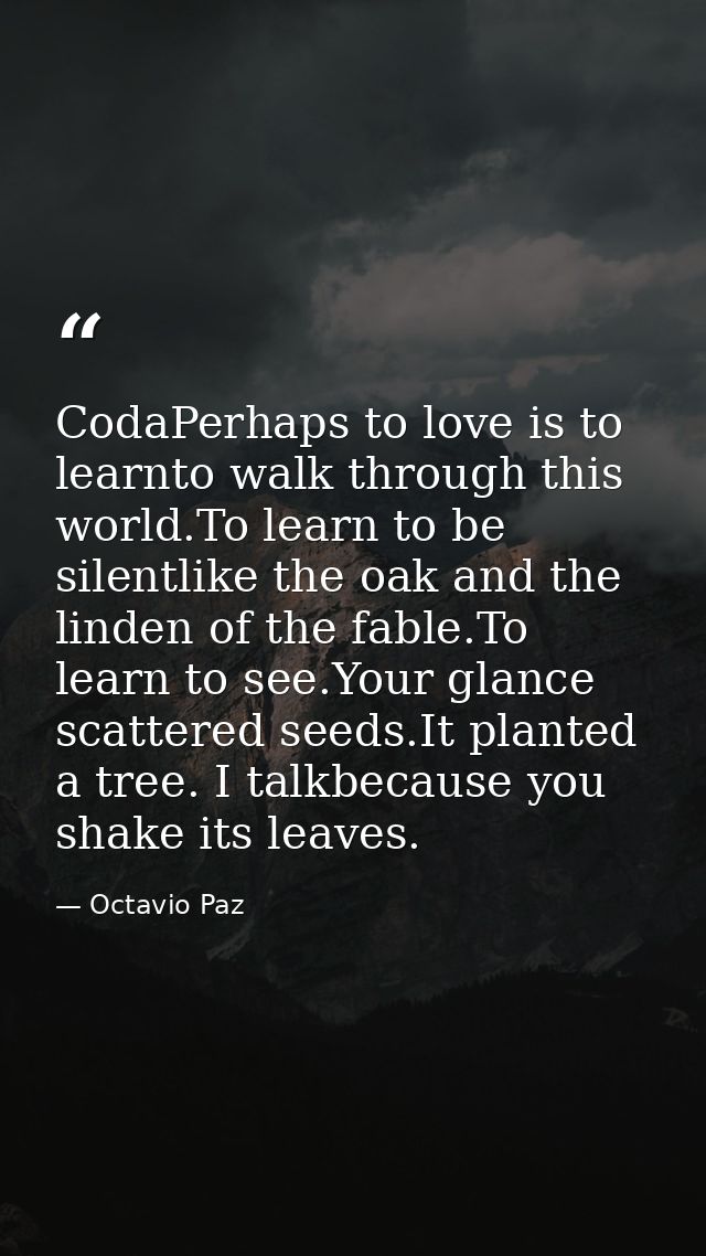 CodaPerhaps to love is to learnto walk through this world.To learn to be silentlike the oak and the linden of the fable. — Octavio Paz