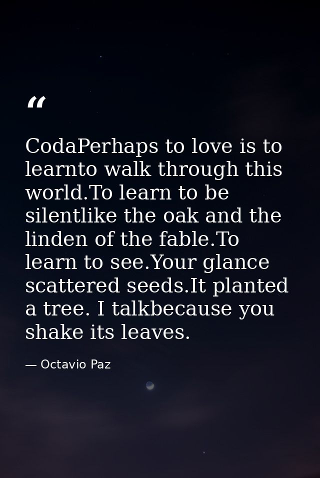 CodaPerhaps to love is to learnto walk through this world.To learn to be silentlike the oak and the linden of the fable. — Octavio Paz