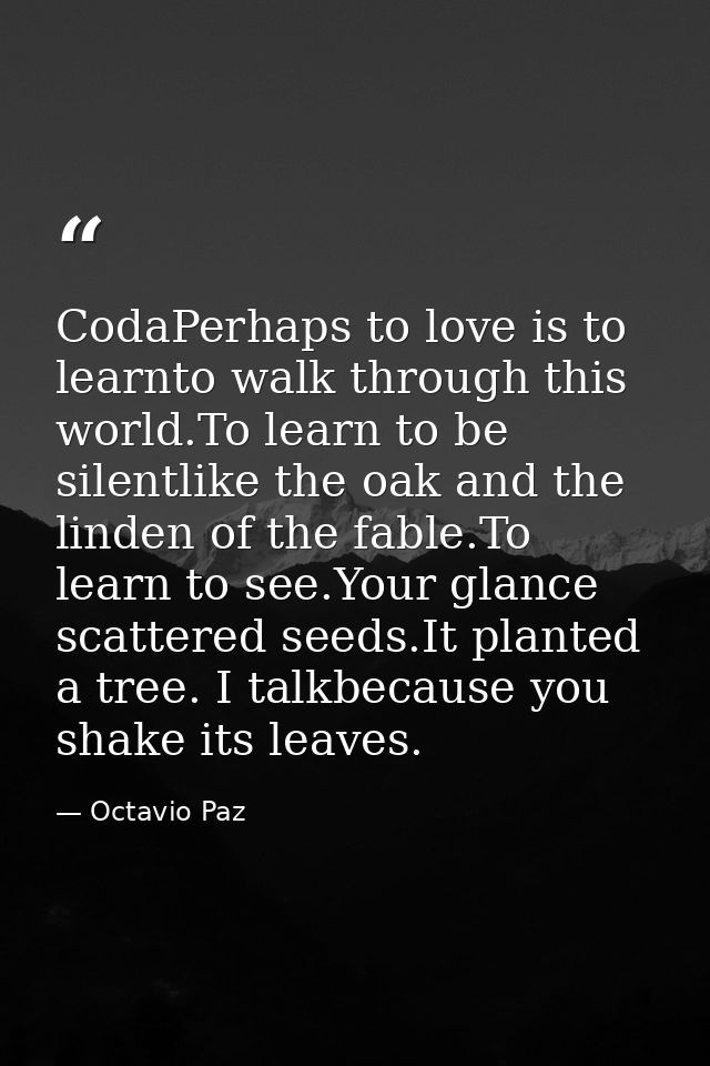 CodaPerhaps to love is to learnto walk through this world.To learn to be silentlike the oak and the linden of the fable. — Octavio Paz