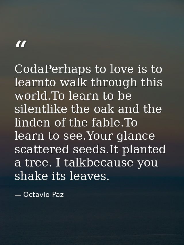 CodaPerhaps to love is to learnto walk through this world.To learn to be silentlike the oak and the linden of the fable. — Octavio Paz