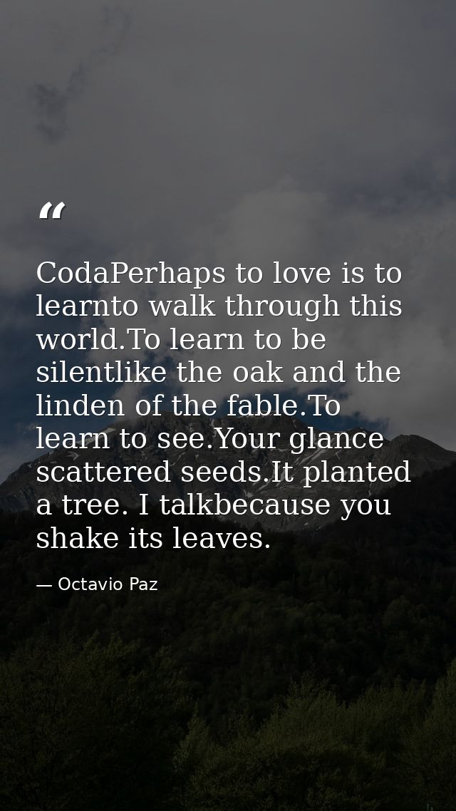 CodaPerhaps to love is to learnto walk through this world.To learn to be silentlike the oak and the linden of the fable. — Octavio Paz