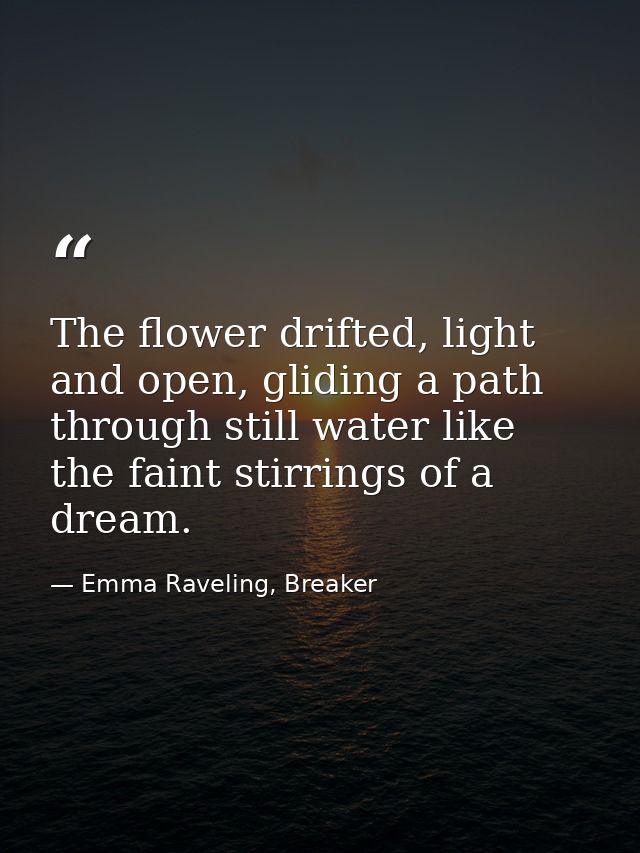 The flower drifted, light and open, gliding a path through still water like the faint stirrings of a dream. — Emma Raveling, Breaker