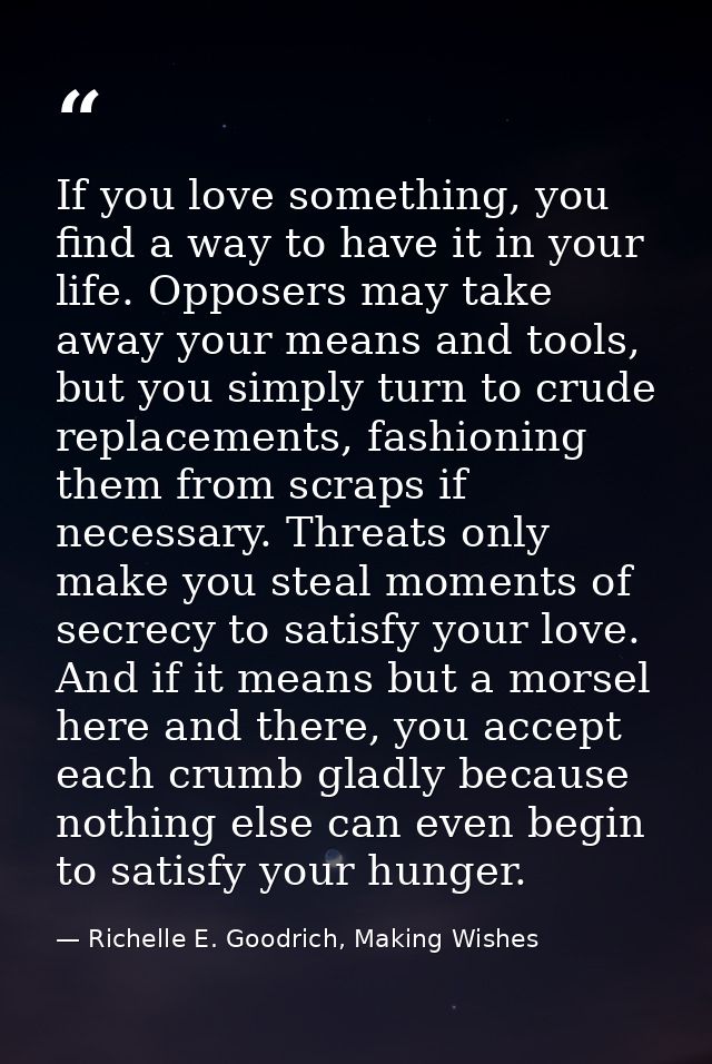 If you love something, you find a way to have it in your life. Opposers may take away your means and tools, but you simp — Richelle E. Goodrich, Making Wishes