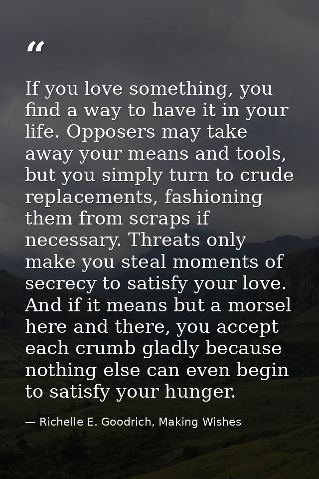 If you love something, you find a way to have it in your life. Opposers may take away your means and tools, but you simp — Richelle E. Goodrich, Making Wishes