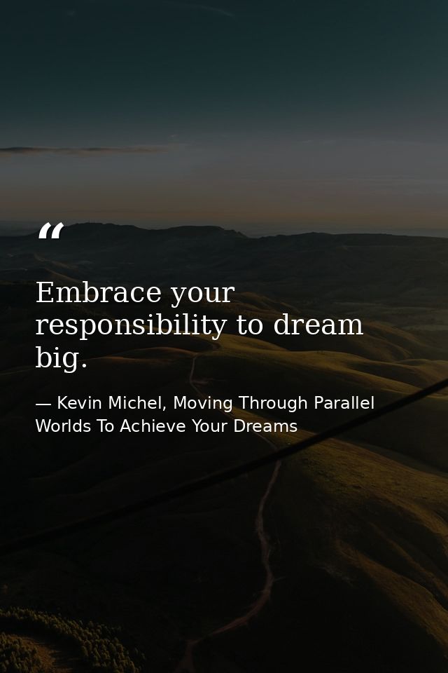 Embrace your responsibility to dream big. — Kevin Michel, Moving Through Parallel Worlds To Achieve Your Dreams