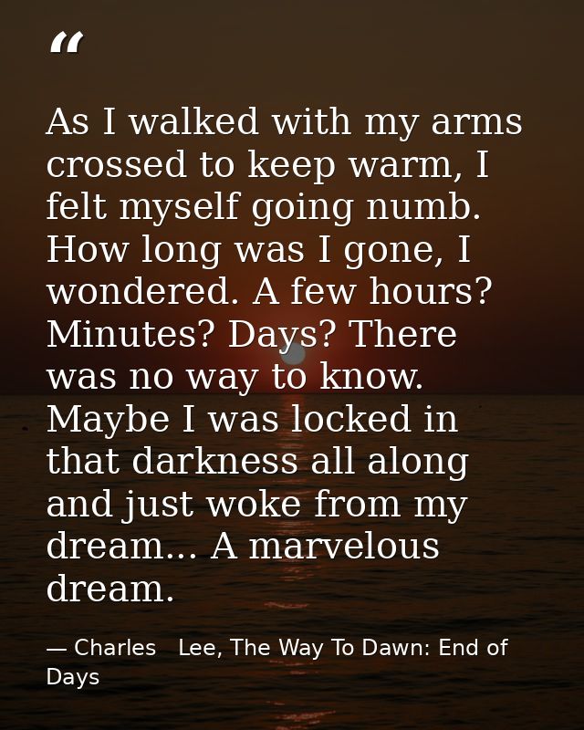 As I walked with my arms crossed to keep warm, I felt myself going numb. How long was I gone, I wondered. A few hours? M — Charles   Lee, The Way To Dawn: End of Days