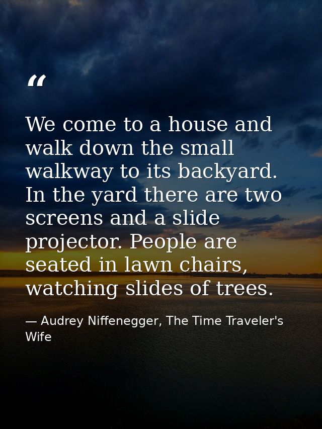 We come to a house and walk down the small walkway to its backyard. In the yard there are two screens and a slide projec — Audrey Niffenegger, The Time Traveler's Wife