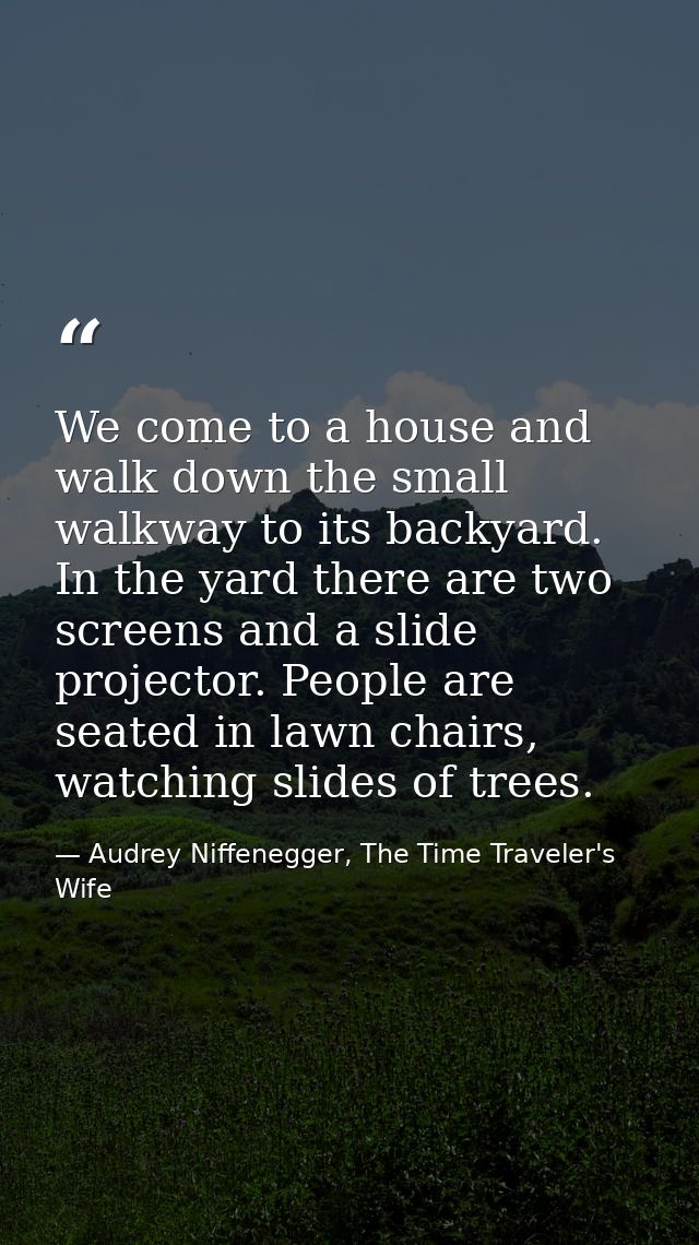 We come to a house and walk down the small walkway to its backyard. In the yard there are two screens and a slide projec — Audrey Niffenegger, The Time Traveler's Wife