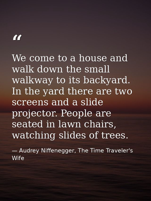 We come to a house and walk down the small walkway to its backyard. In the yard there are two screens and a slide projec — Audrey Niffenegger, The Time Traveler's Wife